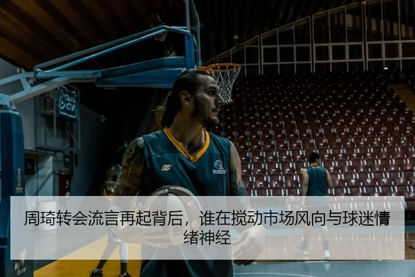 周琦转会流言再起背后，谁在搅动市场风向与球迷情绪神经