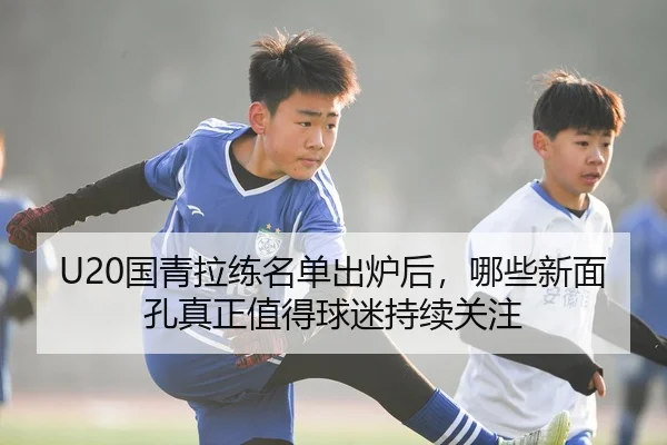 U20国青拉练名单出炉后，哪些新面孔真正值得球迷持续关注 - Kaiyun